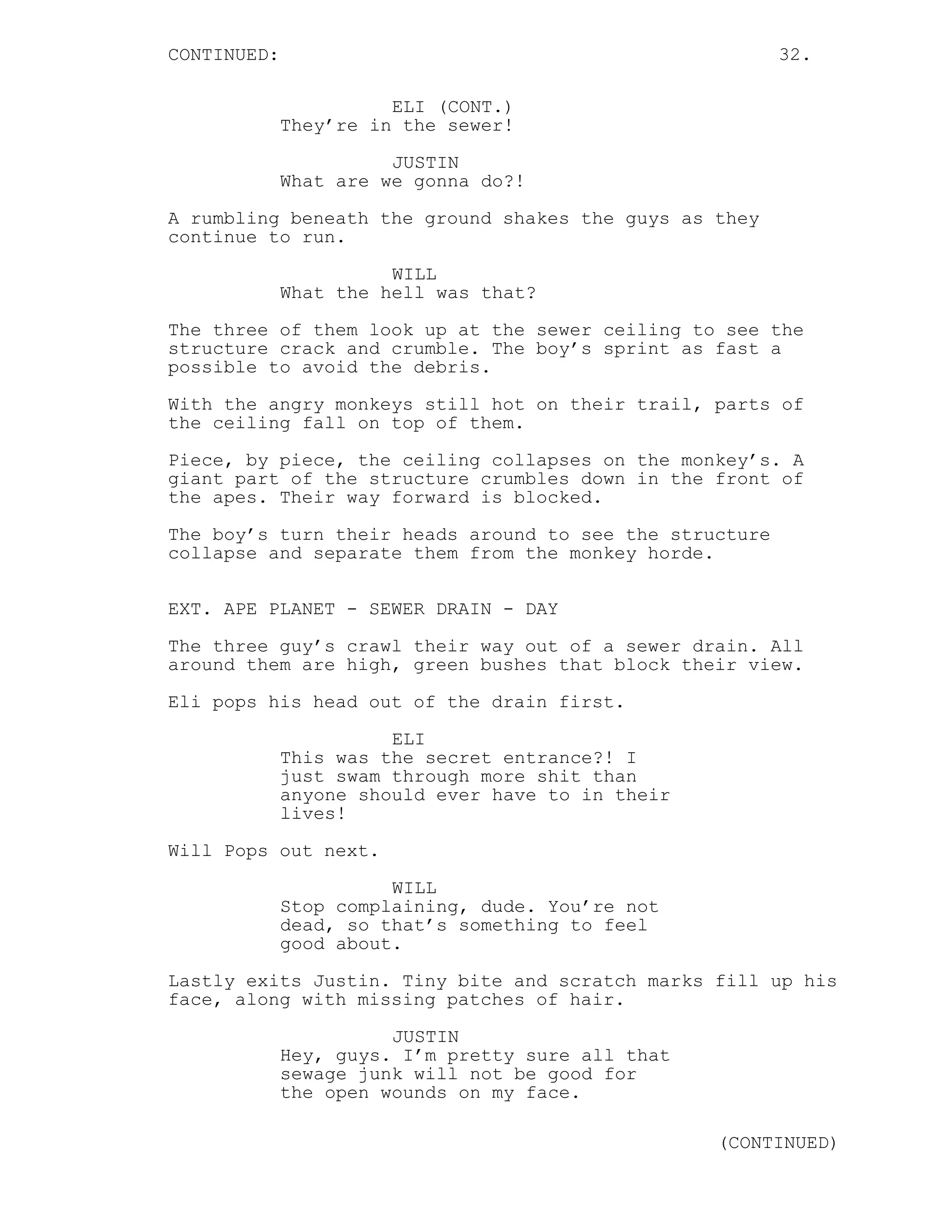 CONTINUED: 32.
ELI (CONT.)
They’re in the sewer!
JUSTIN
What are we gonna do?!
A rumbling beneath the ground shakes the guys as they
continue to run.
WILL
What the hell was that?
The three of them look up at the sewer ceiling to see the
structure crack and crumble. The boy’s sprint as fast a
possible to avoid the debris.
With the angry monkeys still hot on their trail, parts of
the ceiling fall on top of them.
Piece, by piece, the ceiling collapses on the monkey’s. A
giant part of the structure crumbles down in the front of
the apes. Their way forward is blocked.
The boy’s turn their heads around to see the structure
collapse and separate them from the monkey horde.
EXT. APE PLANET - SEWER DRAIN - DAY
The three guy’s crawl their way out of a sewer drain. All
around them are high, green bushes that block their view.
Eli pops his head out of the drain first.
ELI
This was the secret entrance?! I
just swam through more shit than
anyone should ever have to in their
lives!
Will Pops out next.
WILL
Stop complaining, dude. You’re not
dead, so that’s something to feel
good about.
Lastly exits Justin. Tiny bite and scratch marks fill up his
face, along with missing patches of hair.
JUSTIN
Hey, guys. I’m pretty sure all that
sewage junk will not be good for
the open wounds on my face.
(CONTINUED)
 