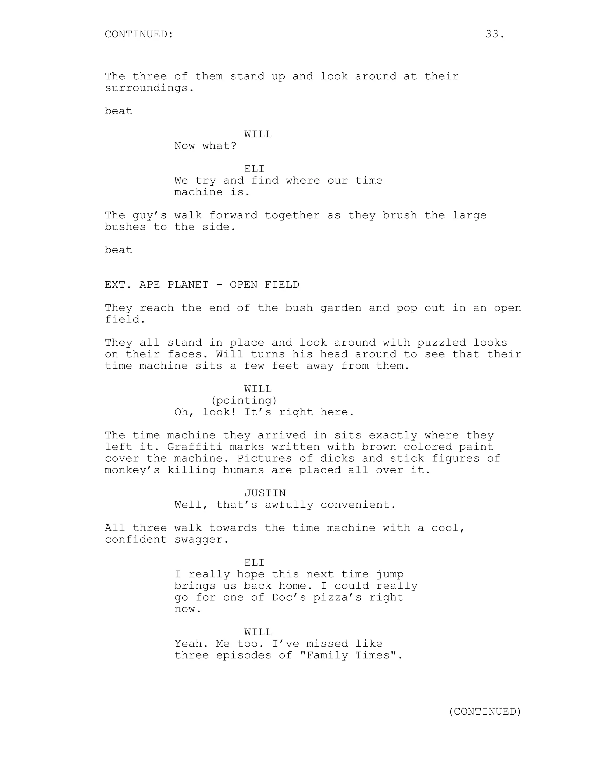 CONTINUED: 33.
The three of them stand up and look around at their
surroundings.
beat
WILL
Now what?
ELI
We try and find where our time
machine is.
The guy’s walk forward together as they brush the large
bushes to the side.
beat
EXT. APE PLANET - OPEN FIELD
They reach the end of the bush garden and pop out in an open
field.
They all stand in place and look around with puzzled looks
on their faces. Will turns his head around to see that their
time machine sits a few feet away from them.
WILL
(pointing)
Oh, look! It’s right here.
The time machine they arrived in sits exactly where they
left it. Graffiti marks written with brown colored paint
cover the machine. Pictures of dicks and stick figures of
monkey’s killing humans are placed all over it.
JUSTIN
Well, that’s awfully convenient.
All three walk towards the time machine with a cool,
confident swagger.
ELI
I really hope this next time jump
brings us back home. I could really
go for one of Doc’s pizza’s right
now.
WILL
Yeah. Me too. I’ve missed like
three episodes of "Family Times".
(CONTINUED)
 