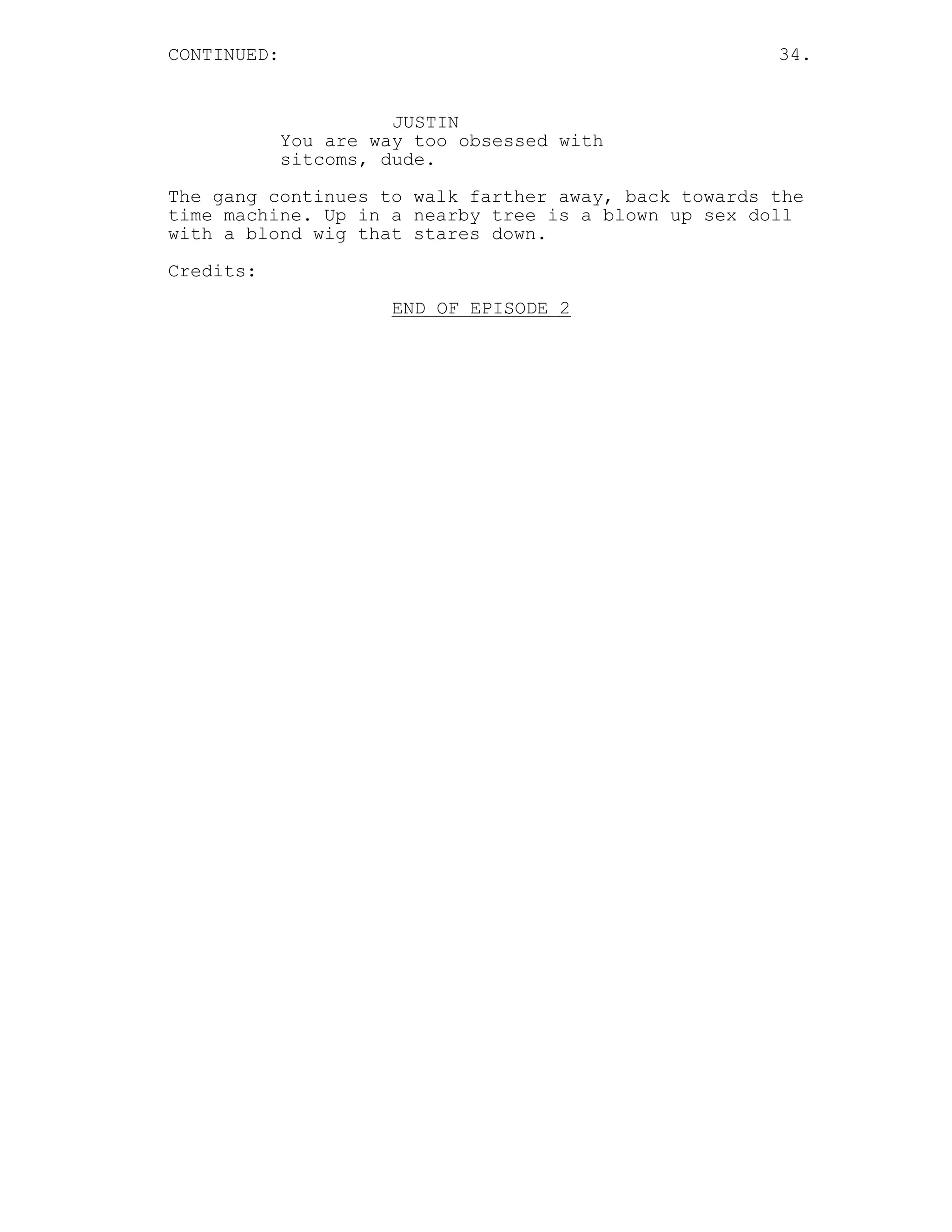 CONTINUED: 34.
JUSTIN
You are way too obsessed with
sitcoms, dude.
The gang continues to walk farther away, back towards the
time machine. Up in a nearby tree is a blown up sex doll
with a blond wig that stares down.
Credits:
END OF EPISODE 2
 