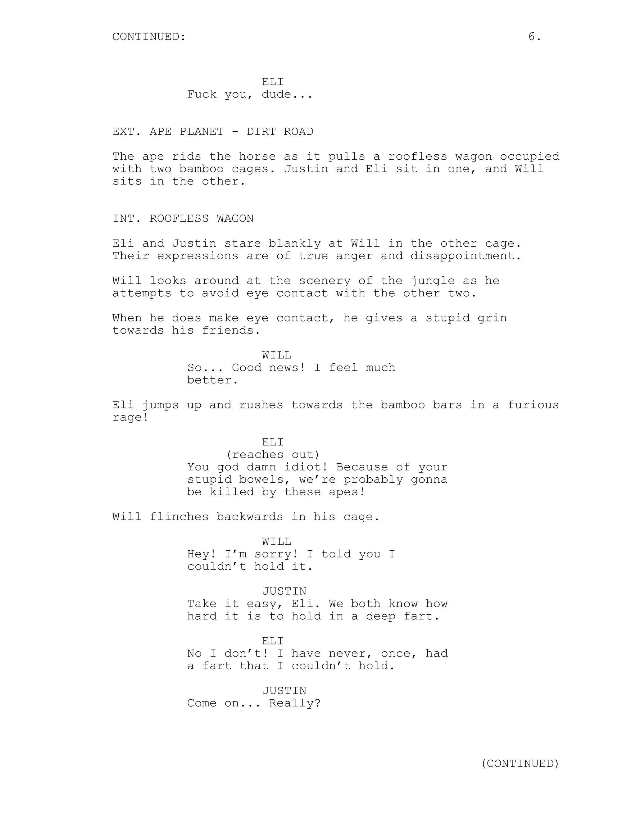 CONTINUED: 6.
ELI
Fuck you, dude...
EXT. APE PLANET - DIRT ROAD
The ape rids the horse as it pulls a roofless wagon occupied
with two bamboo cages. Justin and Eli sit in one, and Will
sits in the other.
INT. ROOFLESS WAGON
Eli and Justin stare blankly at Will in the other cage.
Their expressions are of true anger and disappointment.
Will looks around at the scenery of the jungle as he
attempts to avoid eye contact with the other two.
When he does make eye contact, he gives a stupid grin
towards his friends.
WILL
So... Good news! I feel much
better.
Eli jumps up and rushes towards the bamboo bars in a furious
rage!
ELI
(reaches out)
You god damn idiot! Because of your
stupid bowels, we’re probably gonna
be killed by these apes!
Will flinches backwards in his cage.
WILL
Hey! I’m sorry! I told you I
couldn’t hold it.
JUSTIN
Take it easy, Eli. We both know how
hard it is to hold in a deep fart.
ELI
No I don’t! I have never, once, had
a fart that I couldn’t hold.
JUSTIN
Come on... Really?
(CONTINUED)
 