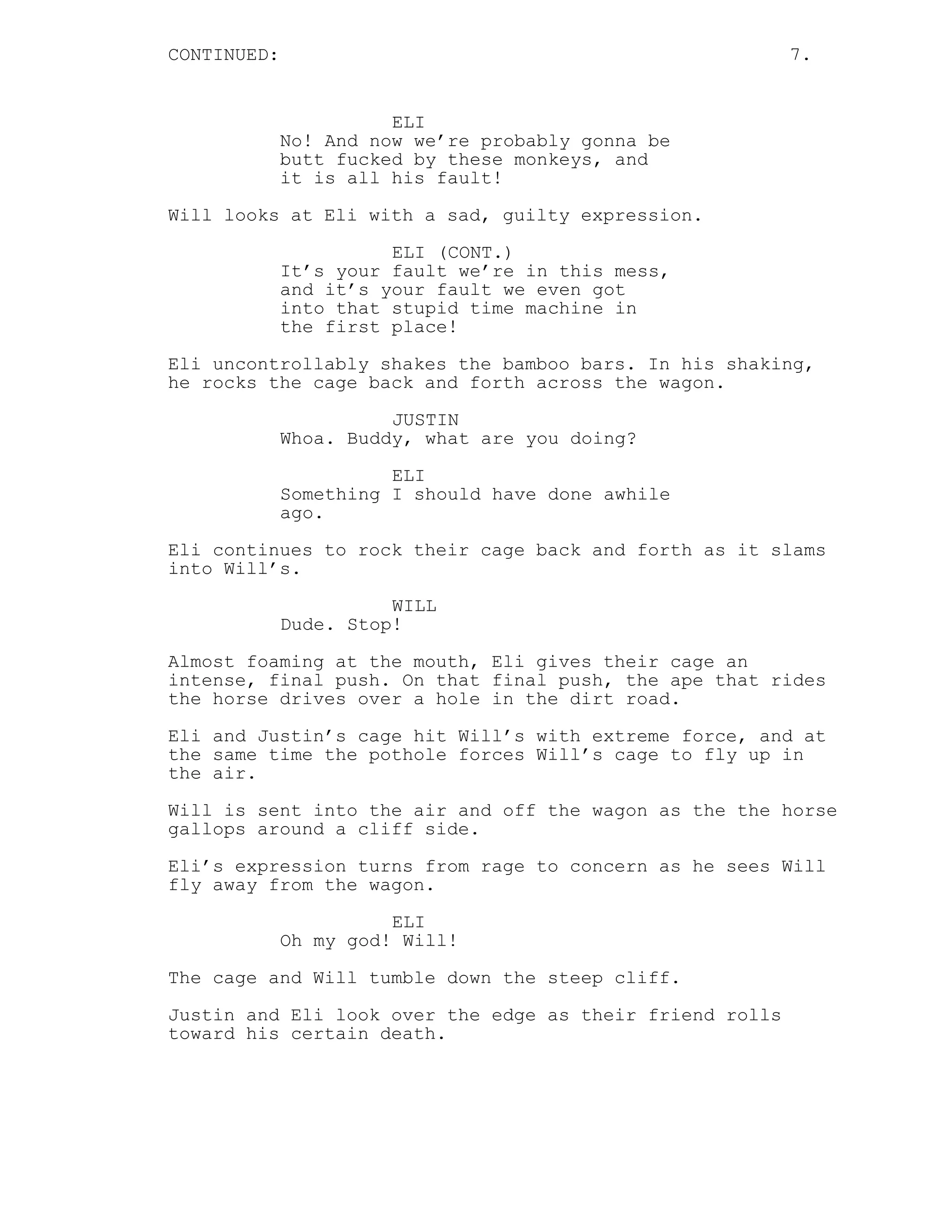 CONTINUED: 7.
ELI
No! And now we’re probably gonna be
butt fucked by these monkeys, and
it is all his fault!
Will looks at Eli with a sad, guilty expression.
ELI (CONT.)
It’s your fault we’re in this mess,
and it’s your fault we even got
into that stupid time machine in
the first place!
Eli uncontrollably shakes the bamboo bars. In his shaking,
he rocks the cage back and forth across the wagon.
JUSTIN
Whoa. Buddy, what are you doing?
ELI
Something I should have done awhile
ago.
Eli continues to rock their cage back and forth as it slams
into Will’s.
WILL
Dude. Stop!
Almost foaming at the mouth, Eli gives their cage an
intense, final push. On that final push, the ape that rides
the horse drives over a hole in the dirt road.
Eli and Justin’s cage hit Will’s with extreme force, and at
the same time the pothole forces Will’s cage to fly up in
the air.
Will is sent into the air and off the wagon as the the horse
gallops around a cliff side.
Eli’s expression turns from rage to concern as he sees Will
fly away from the wagon.
ELI
Oh my god! Will!
The cage and Will tumble down the steep cliff.
Justin and Eli look over the edge as their friend rolls
toward his certain death.
 