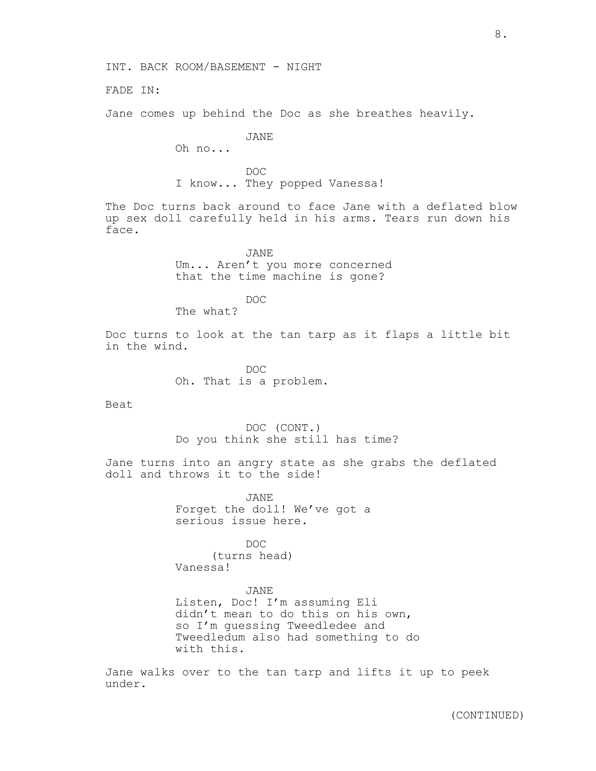 8.
INT. BACK ROOM/BASEMENT - NIGHT
FADE IN:
Jane comes up behind the Doc as she breathes heavily.
JANE
Oh no...
DOC
I know... They popped Vanessa!
The Doc turns back around to face Jane with a deflated blow
up sex doll carefully held in his arms. Tears run down his
face.
JANE
Um... Aren’t you more concerned
that the time machine is gone?
DOC
The what?
Doc turns to look at the tan tarp as it flaps a little bit
in the wind.
DOC
Oh. That is a problem.
Beat
DOC (CONT.)
Do you think she still has time?
Jane turns into an angry state as she grabs the deflated
doll and throws it to the side!
JANE
Forget the doll! We’ve got a
serious issue here.
DOC
(turns head)
Vanessa!
JANE
Listen, Doc! I’m assuming Eli
didn’t mean to do this on his own,
so I’m guessing Tweedledee and
Tweedledum also had something to do
with this.
Jane walks over to the tan tarp and lifts it up to peek
under.
(CONTINUED)
 
