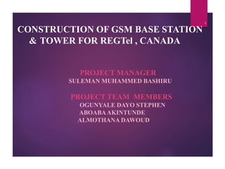 CONSTRUCTION OF GSM BASE STATION
& TOWER FOR REGTel , CANADA
PROJECT MANAGER
SULEMAN MUHAMMED BASHIRU
PROJECT TEAM MEMBERS
OGUNYALE DAYO STEPHEN
ABOABAAKINTUNDE
ALMOTHANA DAWOUD
1
 