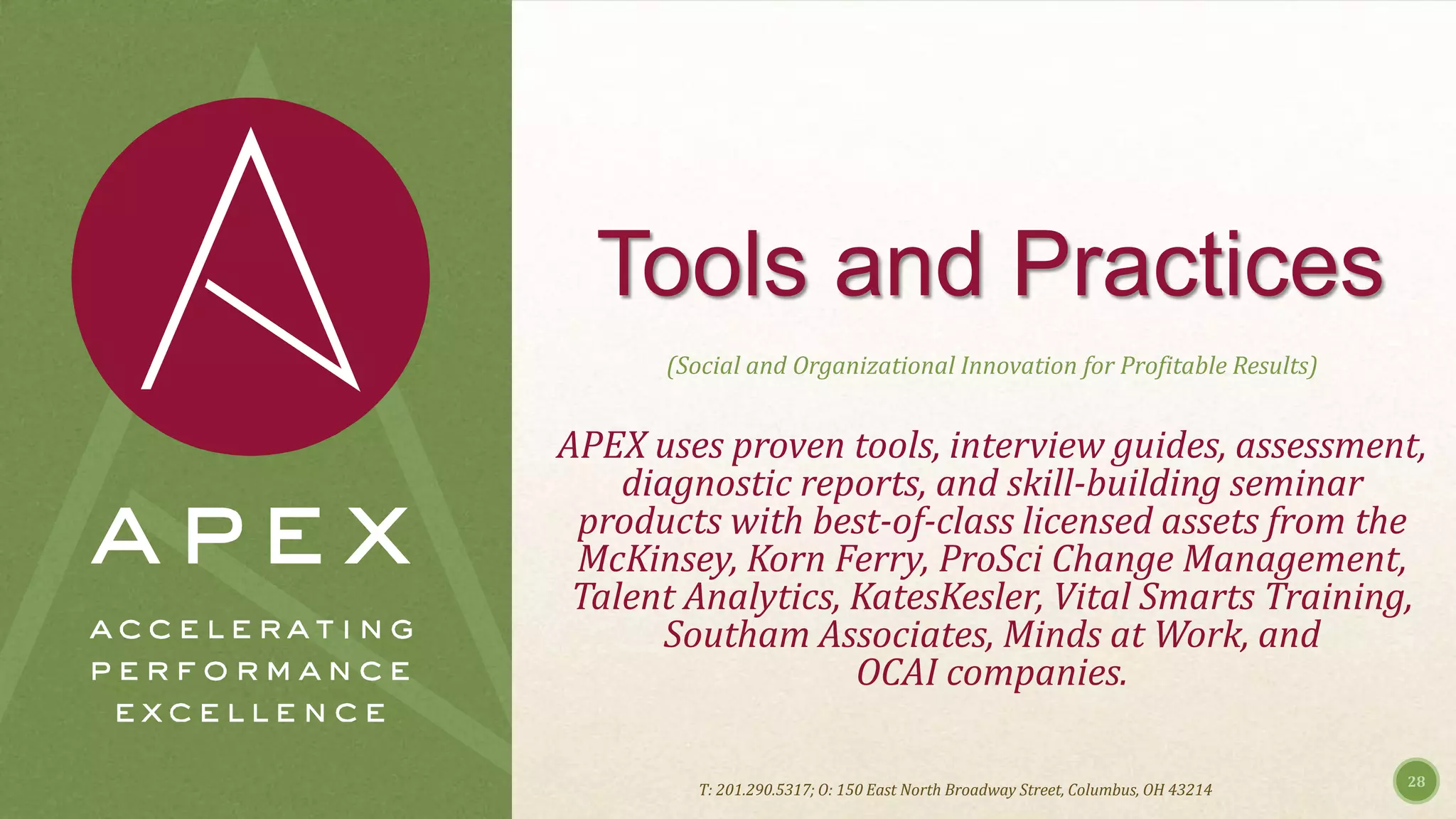 Tools and Practices
(Social and Organizational Innovation for Profitable Results)
APEX uses proven tools, interview guides, assessment,
diagnostic reports, and skill-building seminar
products with best-of-class licensed assets from the
McKinsey, Korn Ferry, ProSci Change Management,
Talent Analytics, KatesKesler, Vital Smarts Training,
Southam Associates, Minds at Work, and
OCAI companies.
28
T: 201.290.5317; O: 150 East North Broadway Street, Columbus, OH 43214
 