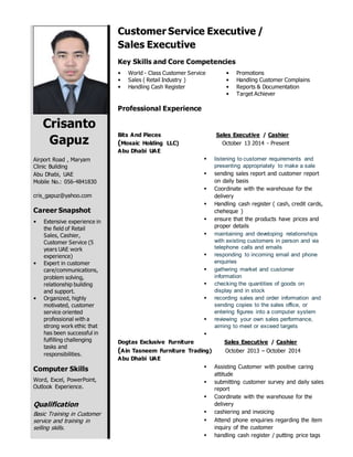 Crisanto
Gapuz
Airport Road , Maryam
Clinic Building
Abu Dhabi, UAE
Mobile No.: 056-4841830
cris_gapuz@yahoo.com
Career Snapshot
 Extensive experience in
the field of Retail
Sales, Cashier,
Customer Service (5
years UAE work
experience)
 Expert in customer
care/communications,
problem solving,
relationship building
and support.
 Organized, highly
motivated, customer
service oriented
professional with a
strong work ethic that
has been successful in
fulfilling challenging
tasks and
responsibilities.
Computer Skills
Word, Excel, PowerPoint,
Outlook Experience.
Qualification
Basic Training in Customer
service and training in
selling skills.
Customer Service Executive /
Sales Executive
Key Skills and Core Competencies
 World - Class Customer Service
 Sales ( Retail Industry )
 Handling Cash Register
 Promotions
 Handling Customer Complains
 Reports & Documentation
 Target Achiever
Professional Experience
Bits And Pieces Sales Executive / Cashier
(Mosaic Holding LLC) October 13 2014 - Present
Abu Dhabi UAE
 listening to customer requirements and
presenting appropriately to make a sale
 sending sales report and customer report
on daily basis
 Coordinate with the warehouse for the
delivery
 Handling cash register ( cash, credit cards,
cheheque )
 ensure that the products have prices and
proper details
 maintaining and developing relationships
with existing customers in person and via
telephone calls and emails
 responding to incoming email and phone
enquiries
 gathering market and customer
information
 checking the quantities of goods on
display and in stock
 recording sales and order information and
sending copies to the sales office, or
entering figures into a computer system
 reviewing your own sales performance,
aiming to meet or exceed targets

Dogtas Exclusive Furniture Sales Executive / Cashier
(Ain Tasneem Furniture Trading) October 2013 – October 2014
Abu Dhabi UAE
 Assisting Customer with positive caring
attitude
 submitting customer survey and daily sales
report
 Coordinate with the warehouse for the
delivery
 cashiering and invoicing
 Attend phone enquiries regarding the item
inquiry of the customer
 handling cash register / putting price tags
 