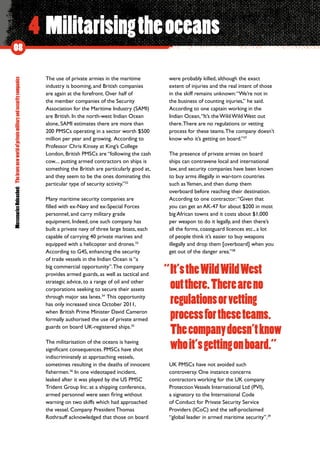 MercenariesUnleashed:Thebravenewworldofprivatemilitaryandsecuritycompanies
08
4 Militarisingtheoceans
The use of private armies in the maritime
industry is booming, and British companies
are again at the forefront. Over half of
the member companies of the Security
Association for the Maritime Industry (SAMI)
are British. In the north-west Indian Ocean
alone, SAMI estimates there are more than
200 PMSCs operating in a sector worth $500
million per year and growing. According to
Professor Chris Kinsey at King’s College
London, British PMSCs are “following the cash
cow.... putting armed contractors on ships is
something the British are particularly good at,
and they seem to be the ones dominating this
particular type of security activity.”32
Many maritime security companies are
filled with ex-Navy and ex-Special Forces
personnel, and carry military grade
equipment. Indeed, one such company has
built a private navy of three large boats, each
capable of carrying 40 private marines and
equipped with a helicopter and drones.33
According to G4S, enhancing the security
of trade vessels in the Indian Ocean is “a
big commercial opportunity”.The company
provides armed guards, as well as tactical and
strategic advice, to a range of oil and other
corporations seeking to secure their assets
through major sea lanes.34
 This opportunity
has only increased since October 2011,
when British Prime Minister David Cameron
formally authorised the use of private armed
guards on board UK-registered ships.35
The militarisation of the oceans is having
significant consequences. PMSCs have shot
indiscriminately at approaching vessels,
sometimes resulting in the deaths of innocent
fishermen.36
In one videotaped incident,
leaked after it was played by the US PMSC
Trident Group Inc. at a shipping conference,
armed personnel were seen firing without
warning on two skiffs which had approached
the vessel. Company President Thomas
Rothrauff acknowledged that those on board
were probably killed, although the exact
extent of injuries and the real intent of those
in the skiff remains unknown:“We’re not in
the business of counting injuries,” he said.
According to one captain working in the
Indian Ocean,“It’s the Wild Wild West out
there.There are no regulations or vetting
process for these teams.The company doesn’t
know who it’s getting on board.”37
The presence of private armies on board
ships can contravene local and international
law, and security companies have been known
to buy arms illegally in war-torn countries
such asYemen, and then dump them
overboard before reaching their destination.
According to one contractor:“Given that
you can get an AK-47 for about $200 in most
big African towns and it costs about $1,000
per weapon to do it legally, and then there’s
all the forms, coastguard licences etc., a lot
of people think it’s easier to buy weapons
illegally and drop them [overboard] when you
get out of the danger area.”38
UK PMSCs have not avoided such
controversy. One instance concerns
contractors working for the UK company
ProtectionVessels International Ltd (PVI),
a signatory to the International Code
of Conduct for Private Security Service
Providers (ICoC) and the self-proclaimed
“global leader in armed maritime security”.39
It’stheWildWildWest
outthere.Thereareno
regulationsorvetting
processfortheseteams.
Thecompanydoesn’tknow
whoit’sgettingonboard.”
“
 