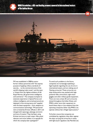 PVI was established in 2008 by senior
former military personnel, with “the express
purpose of applying military standards of
security… to the commercial arena of the
world’s shipping trade routes”, and the team
is “drawn from the highest echelons of UK
Royal Marines, UK government intelligence
and commerce”.  The company trumpets its
extensive experience in Special Forces and
military intelligence, and armed personnel are
deployed in four-strong teams and “supplied
with the latest equipment – from weapons to
communications technology”. PVI personnel
were arrested by Eritrean officials in 2011 and
charged with espionage, sabotage, terrorism
and ‘acts of invasion’.They had been using
Eritrean territory to stash sniper rifles, pistol
silencers and tracer bullets, in an episode for
which the company later apologised.40
To avoid such problems in the future,
companies are increasingly exploiting a
legal loophole regarding the use of arms in
international waters, and are making use of
‘floating armouries’.These armouries are
ships harboured at sea, stacked with high-
powered rifles, ammunition, night-vision
goggles and other military-grade equipment.
There are now at least 20 such armouries
dotted throughout the Indian Ocean, and
PMSCs either store their equipment on
board these ships or hire weapons from the
operating companies. Either way, PMSCs can
operate without fear of legal repercussions.41
To further ensure that companies are
uninhibited by regulation, they often register
the ships carrying the armouries in states
with light-touch regulation. Sea Marshals Ltd,
MNGResolution,aUK-runfloatingarmourymooredininternationalwaters
oftheIndianOcean
09
©BenSolomon/NewYorkTimes
 