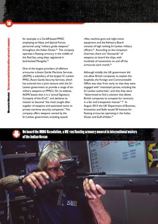 MercenariesUnleashed:Thebravenewworldofprivatemilitaryandsecuritycompanies
10
for example, is a Cardiff-based PMSC
employing ex-Navy and Special Forces
personnel using “military grade weapons”
throughout the Indian Ocean.42
The company
operates a floating armoury in the middle of
the Red Sea, using ships registered in
land-locked Mongolia.43
One of the largest providers of offshore
armouries is Avant Garde Maritime Services
(AGMS), a subsidiary of the largest Sri Lankan
PMSC,Avant Garde Security Services, which
has entered into a joint venture with the Sri
Lankan government to provide a range of ex-
military weapons to PMSCs. On its website,
AGMS boasts that it is a “proud Signatory
Company of the ICoC”, and declares its
mission to become “the most sought after
supplier of weapons and associated items to
private maritime security companies”.The
company offers weapons owned by the
Sri Lankan government, including assault
rifles, machine guns and night-vision
equipment, and the Advisory Board
consists of high ranking Sri Lankan military
officers.44
According to the company’s
chairman, there are “thousands” of
weapons on board the ships, with
hundreds of movements on and off the
armouries each month.45
Although initially the UK government did
not allow British companies to exploit this
loophole, the Foreign and Commonwealth
Office was clear from early on that they were
engaged with “interested parties, including the
Sri Lankan authorities”, and that they were
“determined to find a solution that allows
British companies to compete for contracts
in a fair and transparent manner”.46
In
August 2013 the UK Department of Business,
Innovation and Skills issued 50 licences for
floating armouries operating in the Indian
Ocean and Gulf of Aden.47
OnboardtheMNGResolution,aUK-runfloatingarmourymooredininternationalwaters
oftheIndianOcean
©BenSolomon/NewYorkTimes
 