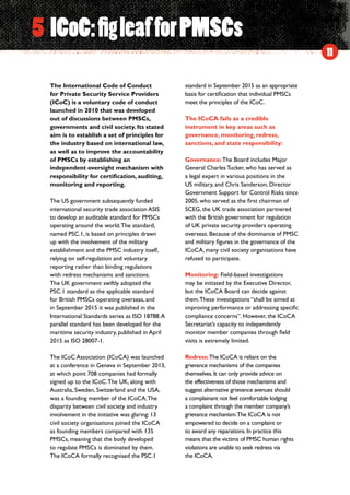 11
The International Code of Conduct
for Private Security Service Providers
(ICoC) is a voluntary code of conduct
launched in 2010 that was developed
out of discussions between PMSCs,
governments and civil society. Its stated
aim is to establish a set of principles for
the industry based on international law,
as well as to improve the accountability
of PMSCs by establishing an
independent oversight mechanism with
responsibility for certification, auditing,
monitoring and reporting.
The US government subsequently funded
international security trade association ASIS
to develop an auditable standard for PMSCs
operating around the world.The standard,
named PSC.1, is based on principles drawn
up with the involvement of the military
establishment and the PMSC industry itself,
relying on self-regulation and voluntary
reporting rather than binding regulations
with redress mechanisms and sanctions.
The UK government swiftly adopted the
PSC.1 standard as the applicable standard
for British PMSCs operating overseas, and
in September 2015 it was published in the
International Standards series as ISO 18788.A
parallel standard has been developed for the
maritime security industry, published in April
2015 as ISO 28007-1.
The ICoC Association (ICoCA) was launched
at a conference in Geneva in September 2013,
at which point 708 companies had formally
signed up to the ICoC.The UK, along with
Australia, Sweden, Switzerland and the USA,
was a founding member of the ICoCA.The
disparity between civil society and industry
involvement in the initiative was glaring: 13
civil society organisations joined the ICoCA
as founding members compared with 135
PMSCs, meaning that the body developed
to regulate PMSCs is dominated by them.
The ICoCA formally recognised the PSC.1
standard in September 2015 as an appropriate
basis for certification that individual PMSCs
meet the principles of the ICoC.
The ICoCA fails as a credible
instrument in key areas such as
governance, monitoring, redress,
sanctions, and state responsibility:
Governance: The Board includes Major
General Charles Tucker, who has served as
a legal expert in various positions in the
US military, and Chris Sanderson, Director
Government Support for Control Risks since
2005, who served as the first chairman of
SCEG, the UK trade association partnered
with the British government for regulation
of UK private security providers operating
overseas. Because of the dominance of PMSC
and military figures in the governance of the
ICoCA, many civil society organisations have
refused to participate.
Monitoring: Field-based investigations
may be initiated by the Executive Director,
but the ICoCA Board can decide against
them.These investigations “shall be aimed at
improving performance or addressing specific
compliance concerns”. However, the ICoCA
Secretariat’s capacity to independently
monitor member companies through field
visits is extremely limited.
Redress:The ICoCA is reliant on the
grievance mechanisms of the companies
themselves.It can only provide advice on
the effectiveness of those mechanisms and
suggest alternative grievance avenues should
a complainant not feel comfortable lodging
a complaint through the member company’s
grievance mechanism.The ICoCA is not
empowered to decide on a complaint or
to award any reparations.In practice this
means that the victims of PMSC human rights
violations are unable to seek redress via
the ICoCA.
5 ICoC:figleaf forPMSCs
 