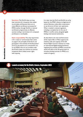 MercenariesUnleashed:Thebravenewworldofprivatemilitaryandsecuritycompanies
12
Sanctions: The ICoCA does not have
clear sanctions for companies that violate
its principles, and because there are so
many different certification processes for
PMSCs (either through ICoCA or national
certification programmes), an effective
sanction ending in termination of a company’s
certification is not feasible.
State responsibility: The only requirement
is for a state to “communicate their intent
to support the principles of the ICoC and
participate in the activities of the Association”
(3.3.2). In the absence of a commitment not
to use PMSCs that are not certified under
the ICoCA, states can continue to contract
companies which violate human rights
with impunity.
It is clear that the ICoC and ICoCA act as fig
leaves for the PMSC industry to legitimise its
actions.Voluntary codes allow corporations
to set the terms of their own operations.
What is needed is national regulation,
including a complete ban on the use of
PMSCs in conflict zones, alongside legally
binding international mechanisms.
As described in the next and final section
of this report,War on Want supports the
initiative under the auspices of the UN
Human Rights Council in Geneva to create
an international legally binding framework
regulating the activities of PMSCs around the
world, and calls on the UK government to
introduce binding controls on PMSCs as a
matter of urgency.
LaunchceremonyfortheICoCA,Geneva,September2013
©USMission,Geneva
 