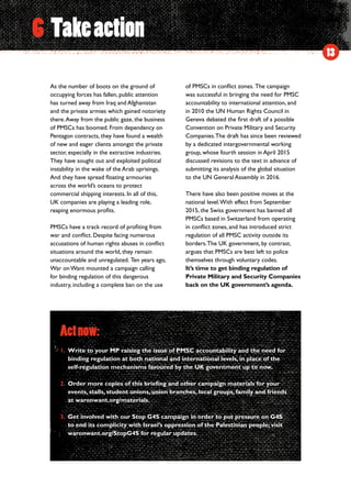 13
As the number of boots on the ground of
occupying forces has fallen, public attention
has turned away from Iraq and Afghanistan
and the private armies which gained notoriety
there.Away from the public gaze, the business
of PMSCs has boomed. From dependency on
Pentagon contracts, they have found a wealth
of new and eager clients amongst the private
sector, especially in the extractive industries.
They have sought out and exploited political
instability in the wake of the Arab uprisings.
And they have spread floating armouries
across the world’s oceans to protect
commercial shipping interests. In all of this,
UK companies are playing a leading role,
reaping enormous profits.
PMSCs have a track record of profiting from
war and conflict. Despite facing numerous
accusations of human rights abuses in conflict
situations around the world, they remain
unaccountable and unregulated.  Ten years ago,
War on Want mounted a campaign calling
for binding regulation of this dangerous
industry, including a complete ban on the use
of PMSCs in conflict zones.  The campaign
was successful in bringing the need for PMSC
accountability to international attention, and
in 2010 the UN Human Rights Council in
Geneva debated the first draft of a possible
Convention on Private Military and Security
Companies.The draft has since been reviewed
by a dedicated intergovernmental working
group, whose fourth session in April 2015
discussed revisions to the text in advance of
submitting its analysis of the global situation
to the UN General Assembly in 2016.
There have also been positive moves at the
national level.With effect from September
2015, the Swiss government has banned all
PMSCs based in Switzerland from operating
in conflict zones, and has introduced strict
regulation of all PMSC activity outside its
borders.The UK government, by contrast,
argues that PMSCs are best left to police
themselves through voluntary codes.
It’s time to get binding regulation of
Private Military and Security Companies
back on the UK government’s agenda.
6 Takeaction
Actnow:
1.	Write to your MP raising the issue of PMSC accountability and the need for
binding regulation at both national and international levels, in place of the
self-regulation mechanisms favoured by the UK government up to now.
2.	Order more copies of this briefing and other campaign materials for your
events, stalls, student unions, union branches, local groups, family and friends
at waronwant.org/materials.
3.	Get involved with our Stop G4S campaign in order to put pressure on G4S
to end its complicity with Israel’s oppression of the Palestinian people; visit
waronwant.org/StopG4S for regular updates.
 