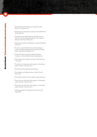 MercenariesUnleashed:Thebravenewworldofprivatemilitaryandsecuritycompanies
34
‘Exclusive: Security firms take up arms against pirates’,
Reuters, 21 November 2011.
35
‘Somali piracy: armed guards to protect UK ships’, BBC News,
30 October 2011.
36
‘The UK firms who tackle Somali pirates’, BBC News, 24
March 2012;‘India charges Italian marines with murder of
fishermen’, BBC News, 18 May 2012.
37
‘Shooting to kill pirates risks Blackwater moment’, Bloomberg,
8 May 2012.
38
‘To catch a pirate: the British ex-servicemen battling to
protect international shipping from the clutches of Somali
pirates’, Daily Mail, 20 December 2011.
39
ProtectionVessels International website;‘Delivering
Certainty in Uncertain World’ section. www.pviltd.com
40
‘Eritrea detains four antipiracy contractors’, NewYork Times,
11 June 2011.
41
‘Piracy fears over ships laden with weapons in international
waters’, Guardian, 10 January 2013.
42
Sea Marshals official website: seamarshals.com
43
‘Piracy fighters use floating armouries’, Seattle Times, 22
March 2012.
44
Avant Garde Maritime Services website: avantmaritime.com
45
‘Piracy fears over ships laden with weapons in international
waters’, Guardian, 10 January 2013.
46
‘Piracy fears over ships laden with weapons in international
waters’, Guardian, 10 January 2013.
47
‘UK gives go ahead for floating armouries’, Lloyd’s List, 8
August 2013.
16
 