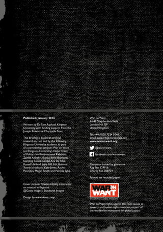 Charity No. 208724 / Company limited by guarantee Reg No. 629916
Published: January 2016
Written by Dr Sam Raphael, Kingston
University, with funding support from the
Joseph Rowntree Charitable Trust.
This briefing is based on original
research carried out by the following
Kingston University students, as part
of a partnership between War on Want
and Kingston University’s Department
of Politics and International Relations:
Zaineb Alshakri, Bianca Bello-Biamonti,
Carolina Costa Candal,Ana Da Silva,
Russel Harland, Josie Hill, Hal Holmes,
Youriy Ichtchouk, Kate Jones, Rachel
Peonides, Megan Smith and Patricia Syka.
Cover picture: Private military contractor
on mission in Baghdad.
@Getty Images / Stocktrek Images
Design by www.wave.coop
War on Want
44-48 Shepherdess Walk
London N1 7JP
United Kingdom
Tel: +44 (0)20 7324 5040
Email: support@waronwant.org
www.waronwant.org
@waronwant
facebook.com/waronwant
Company limited by guarantee
Reg No. 629916
Charity No. 208724
Printed on recycled paper
War on Want fights against the root causes of
poverty and human rights violation, as part of
the worldwide movement for global justice.
 