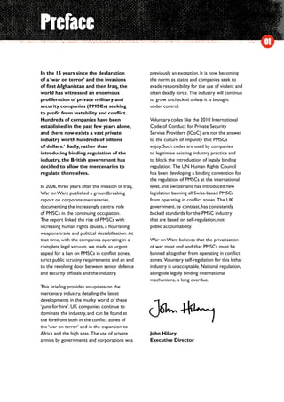 01
Preface
In the 15 years since the declaration
of a ‘war on terror’ and the invasions
of first Afghanistan and then Iraq, the
world has witnessed an enormous
proliferation of private military and
security companies (PMSCs) seeking
to profit from instability and conflict.
Hundreds of companies have been
established in the past few years alone,
and there now exists a vast private
industry worth hundreds of billions
of dollars.1
Sadly, rather than
introducing binding regulation of the
industry, the British government has
decided to allow the mercenaries to
regulate themselves.
In 2006, three years after the invasion of Iraq,
War on Want published a groundbreaking
report on corporate mercenaries,
documenting the increasingly central role
of PMSCs in the continuing occupation.
The report linked the rise of PMSCs with
increasing human rights abuses, a flourishing
weapons trade and political destabilisation.  At
that time, with the companies operating in a
complete legal vacuum, we made an urgent
appeal for a ban on PMSCs in conflict zones,
strict public scrutiny requirements and an end
to the revolving door between senior defence
and security officials and the industry.
This briefing provides an update on the
mercenary industry, detailing the latest
developments in the murky world of these
‘guns for hire’. UK companies continue to
dominate the industry, and can be found at
the forefront both in the conflict zones of
the ‘war on terror’ and in the expansion to
Africa and the high seas.  The use of private
armies by governments and corporations was
previously an exception. It is now becoming
the norm, as states and companies seek to
evade responsibility for the use of violent and
often deadly force.  The industry will continue
to grow unchecked unless it is brought
under control.
Voluntary codes like the 2010 International
Code of Conduct for Private Security
Service Providers (ICoC) are not the answer
to the culture of impunity that PMSCs
enjoy. Such codes are used by companies
to legitimise existing industry practice and
to block the introduction of legally binding
regulation.  The UN Human Rights Council
has been developing a binding convention for
the regulation of PMSCs at the international
level, and Switzerland has introduced new
legislation banning all Swiss-based PMSCs
from operating in conflict zones.  The UK
government, by contrast, has consistently
backed standards for the PMSC industry
that are based on self-regulation, not
public accountability.
War on Want believes that the privatisation
of war must end, and that PMSCs must be
banned altogether from operating in conflict
zones.  Voluntary self-regulation for this lethal
industry is unacceptable. National regulation,
alongside legally binding international
mechanisms, is long overdue.
John Hilary
Executive Director
 