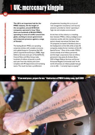 MercenariesUnleashed:Thebravenewworldofprivatemilitaryandsecuritycompanies
02
1 UK:mercenarykingpin
The UK is an important hub for the
PMSC industry. At the height of
the occupation, around 60 British
companies operated in Iraq.2
Now
there are hundreds of British PMSCs
operating in areas of conflict around the
globe, working to secure government
and corporate presence against a range
of ‘threats’.
The leading British PMSCs are sprawling
corporate entities, with complex structures
and a global footprint. Companies like G4S
(which acquired ArmorGroup in 2008), Aegis
Defence Services (now part of GardaWorld),
Control Risks and Olive Group make
hundreds of millions of pounds in profit
each year from the industry, and come
complete with PR departments and marketing
teams.  The result has been a proliferation
of euphemistic branding: this is an era of
‘risk management consultancy’ and ‘security
solutions’, provided to ‘clients’ operating in
‘high-risk and complex environments’.
At the heart of the industry is a revolving
door between PMSCs, military, intelligence and
corporate worlds, with the interests of these
sectors closely intertwined. No fewer than
14 companies are based in Hereford, close to
the headquarters of the SAS, while at least 46
companies employ former members of the UK
Special Forces.3
Many of the smaller PMSCs
consist entirely of ex-military personnel,
and the larger corporations have ex-military
personnel in key posts.As Graham Binns,
CEO of Aegis Defence Services and former
Armoured Brigade Commander, said:“In the
world of business, ex-military people have got
a lot to offer – I certainly hope so anyway.”4
“Ifyouwantpeace,prepareforwar.”ContractorsatPMSCtrainingcamp,April2015
©GettyImages/JanekSkarzynski
 