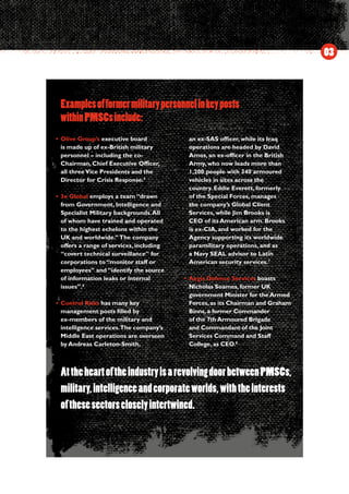 Examplesofformermilitarypersonnelinkeyposts
•	Olive Group’s executive board
is made up of ex-British military
personnel – including the co-
Chairman, Chief Executive Officer,
all threeVice Presidents and the
Director for Crisis Response.5
•	3e Global employs a team “drawn
from Government, Intelligence and
Specialist Military backgrounds.All
of whom have trained and operated
to the highest echelons within the
UK and worldwide.”The company
offers a range of services, including
“covert technical surveillance” for
corporations to “monitor staff or
employees” and “identify the source
of information leaks or internal
issues”.6
•	Control Risks has many key
management posts filled by
ex-members of the military and
intelligence services.The company’s
Middle East operations are overseen
by Andreas Carleton-Smith,
an ex-SAS officer, while its Iraq
operations are headed by David
Amos, an ex-officer in the British
Army, who now leads more than
1,200 people with 340 armoured
vehicles in sites across the
country. Eddie Everett, formerly
of the Special Forces, manages
the company’s Global Client
Services, while Jim Brooks is
CEO of its American arm. Brooks
is ex-CIA, and worked for the
Agency supporting its worldwide
paramilitary operations, and as
a Navy SEAL advisor to Latin
American security services.7
•	Aegis Defence Services boasts
Nicholas Soames, former UK
government Minister for the Armed
Forces, as its Chairman and Graham
Binns, a former Commander
of the 7th Armoured Brigade
and Commandant of the Joint
Services Command and Staff
College, as CEO.8
03
withinPMSCsinclude:
AttheheartoftheindustryisarevolvingdoorbetweenPMSCs,
military,intelligenceandcorporateworlds,withtheinterests
ofthesesectorscloselyintertwined.
 