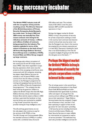 MercenariesUnleashed:Thebravenewworldofprivatemilitaryandsecuritycompanies
04
2 Iraq:mercenaryincubator
The British PMSC industry took off
with the occupation of Iraq and the
resulting unrest.  The Director General
of the British Association of Private
Security Companies,Andy Bearpark,
has made clear:“In Iraq in 2003 and
2004 money was basically free.That
meant contracts were being let for
ridiculous amounts of money – millions
and millions of dollars of contracts
being pumped into the industry.  The
industry exploded in terms of the
volume of business on the back of Iraq.”9
UK firms like Aegis Defence Services,
ArmorGroup (now a subsidiary of G4S),
Control Risks and Olive Group snapped
up large contracts.
As the large-scale military occupation of
the country by US and UK troops wound
down, PMSC roles there expanded in scope.
Security operations which were once the
preserve of the occupying armed forces were
outsourced, with UK companies remaining
key players.Aegis Defence Services, for
example, is one of several PMSCs under
contract from the US military providing
services to the Pentagon’s programme for
training and equipping Iraqi security forces
under the Office of Security Cooperation’s
Iraq programme.10
 The company has also
been hired by the governor of Basra to
replace the British troops who have left.Aegis
Defence Services, whose chief executive
Graham Binns led the attack on Basra in 2003
and later supervised the handover to Iraqi
security forces, was contracted to establish
a ‘ring of steel’ around the city and to
provide training for Iraqi intelligence units.11
The US and Iraqi governments are not
the only players that continue to pay for
the services of UK PMSCs in Iraq.
The UK’s Foreign and Commonwealth Office
has awarded contracts to PMSCs in conflict
zones with a combined value of around
£50 million each year.  This includes
nearly £150 million in the five years
between 2007 and 2012 awarded for
operations in Iraq.12
Perhaps the biggest market for British
PMSCs in Iraq is the provision of security
for private corporations seeking to invest
in the country.  Such contracts have become
critical to the private security sector now
that the Pentagon’s war chest in the country
has emptied.As one industry executive put
it in late 2012:“Everyone is looking for work
that is not OCA-funded [i.e. from the US
occupation budget]. It’s going to be like when
the tide goes out at the beach...” 13
The oil and gas sector is the central focus
of multinational corporations in Iraq. Royal
Dutch Shell, BP, ExxonMobil and other
multinationals have signed deals to produce,
refine and export oil and gas from the
country, and are willing to pay PMSCs to help
secure their operations.14
 Aegis Defence
Services boasts that the company’s “largest
area of business is Iraq”, and that it “has
been operating in support of the oil and
gas sector for over two years”, providing
“a full security service including Command,
Control and Information, Mobile, and
Static Security Services on major oilfields
for international oil companies as well as
oil service providers”.The dedicated Iraq
team also provides intelligence services for
Perhapsthebiggestmarket
forBritishPMSCsinIraqis
theprovisionofsecurityfor
privatecorporationsseeking
toinvestinthecountry.
 