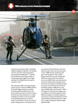 drawing up “personality profiles”, identifying
“legal and regulatory obstacles” and reaching
“into the very heart of the Iraqi political
and commercial establishment”.15
Likewise,
Control Risks has seen huge increases to
its operating profits, largely due to “higher
workload in the Middle East and a gush of
contracts in Iraq.”16
UK multinational G4S is the world’s largest
private security company. Its 2008 acquisition
of the UK’s biggest mercenary company,
ArmorGroup, granted G4S access to the
private military and security market in Iraq, as
ArmorGroup had previously won a number
of significant contracts in the country. G4S
was subsequently found by a coroner’s
inquiry to have failed in its duty to conduct a
proper vetting process in its employment of
ex-serviceman Danny Fitzsimons, who shot
dead two other private security contractors
in Iraq in 2009 and was sentenced to 20
years’ imprisonment for their murder.17
Despite this, G4S announced in September
2015 that it had secured a new contract
worth up to $270 million to provide security
services to the Basra Gas Company.  At the
same time, the company successfully renewed
its contract to provide security services to
the British embassy in Afghanistan, to the
value of £100 million over five years.18
G4S is
the target of an international campaign over
its complicity in the Israeli oppression of the
Palestinian people, as it provides equipment
and services to prisons and detention centres
where Palestinian political prisoners are held,
and to military checkpoints along the illegal
Apartheid Wall.
05
PMSCcontractorsatsceneofbombattackinBaghdad
©Reuters/CeerwanAziz
 