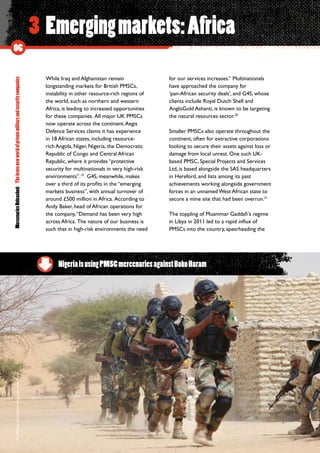 MercenariesUnleashed:Thebravenewworldofprivatemilitaryandsecuritycompanies
06
3 Emergingmarkets:Africa
While Iraq and Afghanistan remain
longstanding markets for British PMSCs,
instability in other resource-rich regions of
the world, such as northern and western
Africa, is leading to increased opportunities
for these companies.  All major UK PMSCs
now operate across the continent.Aegis
Defence Services claims it has experience
in 18 African states, including resource-
rich Angola, Niger, Nigeria, the Democratic
Republic of Congo and Central African
Republic, where it provides “protective
security for multinationals in very high-risk
environments”.19
G4S, meanwhile, makes
over a third of its profits in the “emerging
markets business”, with annual turnover of
around £500 million in Africa.  According to
Andy Baker, head of African operations for
the company,“Demand has been very high
across Africa.  The nature of our business is
such that in high-risk environments the need
for our services increases.” Multinationals
have approached the company for
‘pan-African security deals’, and G4S, whose
clients include Royal Dutch Shell and
AngloGold Ashanti, is known to be targeting
the natural resources sector.20
Smaller PMSCs also operate throughout the
continent, often for extractive corporations
looking to secure their assets against loss or
damage from local unrest. One such UK-
based PMSC, Special Projects and Services
Ltd, is based alongside the SAS headquarters
in Hereford, and lists among its past
achievements working alongside government
forces in an unnamed West African state to
secure a mine site that had been overrun.21
The toppling of Muammar Gaddafi’s regime
in Libya in 2011 led to a rapid influx of
PMSCs into the country, spearheading the
NigeriaisusingPMSCmercenariesagainstBokoHaram
©AP/PressAssociationImages/JeromeDelay
 
