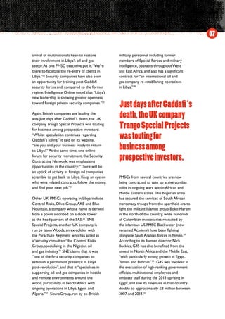 arrival of multinationals keen to restore
their involvement in Libya’s oil and gas
sector.As one PMSC executive put it:“We’re
there to facilitate the re-entry of clients in
Libya.”22
Security companies have also seen
an opportunity for training post-Gaddafi
security forces and, compared to the former
regime, Intelligence Online noted that “Libya’s
new leadership is showing greater openness
toward foreign private security companies.”23
Again, British companies are leading the
way. Just days after Gaddafi’s death, the UK
company Trango Special Projects was touting
for business among prospective investors:
“Whilst speculation continues regarding
Qaddafi’s killing,” it said on its website,
“are you and your business ready to return
to Libya?” At the same time, one online
forum for security recruitment, the Security
Contracting Network, was emphasising
opportunities in the country:“There will be
an uptick of activity as foreign oil companies
scramble to get back to Libya. Keep an eye on
who wins related contracts, follow the money,
and find your next job.”24
Other UK PMSCs operating in Libya include
Control Risks, Olive Group,AKE and Blue
Mountain, a company whose name is derived
from a poem inscribed on a clock tower
at the headquarters of the SAS.25
SNE
Special Projects, another UK company, is
run by Jason Woods, an ex-soldier with
the Parachute Regiment who has acted as
a ‘security consultant’ for Control Risks
Group, specialising in the Nigerian oil
and gas industry.26
 SNE claims that it was
“one of the first security companies to
establish a permanent presence in Libya
post-revolution”, and that it “specialises in
supporting oil and gas companies in hostile
and remote environments around the
world, particularly in North Africa with
ongoing operations in Libya, Egypt and
Algeria.”27
SicuroGroup, run by ex-British
military personnel including former
members of Special Forces and military
intelligence, operates throughout West
and East Africa, and also has a significant
contract for “an international oil and
gas company re-establishing operations
in Libya.”28
PMSCs from several countries are now
being contracted to take up active combat
roles in ongoing wars within African and
Middle Eastern states.  The Nigerian army
has secured the services of South African
mercenary troops from the apartheid era to
fight the militant Islamist group Boko Haram
in the north of the country, while hundreds
of Colombian mercenaries recruited by
the infamous US PMSC Blackwater (now
renamed Academi) have been fighting
alongside Saudi Arabian forces inYemen.29
According to its former director, Nick
Buckles, G4S has also benefited from the
unrest in North Africa and the Middle East,
“with particularly strong growth in Egypt,
Yemen and Bahrain.”30
G4S was involved in
the evacuation of high-ranking government
officials, multinational employees and
embassy staff during the 2011 uprising in
Egypt, and saw its revenues in that country
double to approximately £8 million between
2007 and 2011.31
07
JustdaysafterGaddafi’s
death,theUKcompany
TrangoSpecialProjects
wastoutingfor
businessamong
prospectiveinvestors.
 
