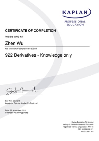CERTIFICATE OF COMPLETION
This is to certify that
Zhen Wu
has successfully completed the subject
922 Derivatives - Knowledge only
Sue-Ann Stanford
Academic Director, Kaplan Professional
Date: 28 November 2014
Certificate No: 0PWjqIDNYq
Kaplan Education Pty Limited
trading as Kaplan Professional Education
Registered Training Organisation #90116
ABN 54 089 002 371
Ph 1300 662 203
Powered by TCPDF (www.tcpdf.org)
 