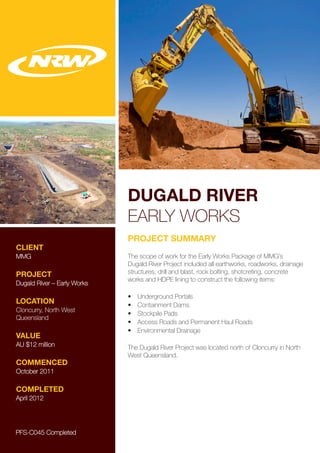 DUGALD RIVER
EARLY WORKS
CLIENT
MMG
PROJECT
Dugald River – Early Works
LOCATION
Cloncurry, North West
Queensland
VALUE
AU $12 million
COMMENCED
October 2011
COMPLETED
April 2012
PROJECT SUMMARY
The scope of work for the Early Works Package of MMG’s
Dugald River Project included all earthworks, roadworks, drainage
structures, drill and blast, rock bolting, shotcreting, concrete
works and HDPE lining to construct the following items:
•	 Underground Portals
•	 Containment Dams
•	 Stockpile Pads
•	 Access Roads and Permanent Haul Roads
•	 Environmental Drainage
The Dugald River Project was located north of Cloncurry in North
West Queensland.
PFS-C045 Completed
 