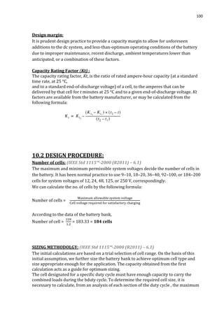 100
Design margin:
It is prudent design practice to provide a capacity margin to allow for unforeseen
additions to the dc system, and less-than-optimum operating conditions of the battery
due to improper maintenance, recent discharge, ambient temperatures lower than
anticipated, or a combination of these factors.
Capacity Rating Factor (Kt) :
The capacity rating factor, Kt, is the ratio of rated ampere-hour capacity (at a standard
time rate, at 25 °C,
and to a standard end-of-discharge voltage) of a cell, to the amperes that can be
delivered by that cell for t minutes at 25 °C and to a given end-of-discharge voltage. Kt
factors are available from the battery manufacturer, or may be calculated from the
following formula:
10.2 DESIGN PROCEDURE:
Number of cells: (IEEE Std 1115™-2000 (R2011) – 6.1)
The maximum and minimum permissible system voltages decide the number of cells in
the battery. It has been normal practice to use 9–10, 18–20, 36–40, 92–100, or 184–200
cells for system voltages of 12, 24, 48, 125, or 250 V, correspondingly.
We can calculate the no. of cells by the following formula:
Number of cells =
According to the data of the battery bank,
Number of cell = = 183.33 = 184 cells
SIZING METHODOLGY: (IEEE Std 1115™-2000 (R2011) – 6.1)
The initial calculations are based on a trial selection of cell range. On the basis of this
initial assumption, we further size the battery bank to achieve optimum cell type and
size appropriate enough for the application. The capacity obtained from the first
calculation acts as a guide for optimum sizing.
The cell designated for a specific duty cycle must have enough capacity to carry the
combined loads during the bduty cycle. To determine the required cell size, it is
necessary to calculate, from an analysis of each section of the duty cycle , the maximum
 