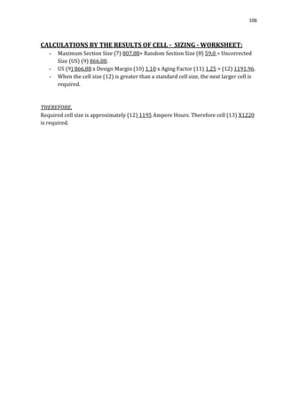 106
CALCULATIONS BY THE RESULTS OF CELL - SIZING - WORKSHEET:
- Maximum Section Size (7) 807.88+ Random Section Size (8) 59.0 = Uncorrected
Size (US) (9) 866.88.
- US (9) 866.88 x Design Margin (10) 1.10 x Aging Factor (11) 1.25 = (12) 1191.96.
- When the cell size (12) is greater than a standard cell size, the next larger cell is
required.
THEREFORE,
Required cell size is approximately (12) 1195 Ampere Hours. Therefore cell (13) X1220
is required.
 