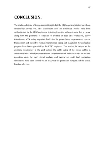 107
CONCLUSION:
The study and sizing of the equipment installed at the HIS based grid station have been
successfully carried out. The calculations and the simulation results have been
authenticated by the KESC engineers. Initiating from the soil constraints that occurred
along with the problems of selection of number of rods and conductors, power
transformer MVA sizing, capacitor bank size for powerfactor improvement, current
transformer and capacitive voltage transformer sizing and calculation for protection
purpose have been approved by the KESC engineers. The load to be driven by the
auxiliary transformer in the grid station, the cable sizing of the power cables in
accordance with the temperature rise and fault current have been calculated for the best
operation. Also, the short circuit analysis and overcurrent earth fault protection
simulations have been carried out on ETAP for the protection purpose and the circuit
breaker selection.
 