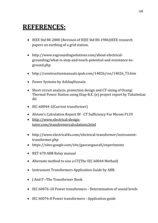 108
REFERENCES:
 IEEE Std 80-2000 (Revision of IEEE Std 80-1986)IEEE research
papers on earthing of a grid station.
 http://www.esgroundingsolutions.com/about-electrical-
grounding/what-is-step-and-touch-potential-and-resistance-to-
ground.php
 http://constructionmanuals.tpub.com/14026/css/14026_73.htm
 Power Systems by AshfaqHussain
 Short circuit analysis, protection design and CT sizing of Orangi
Thermal Power Station using Etap-B.E. (e) project report by TahaImtiaz
Ali
 IEC-60044-1(Current transformer)
 Alstom’s Calculation Report Of - CT Sufficiency For Micom P139
 http://www.electrical-design-
tutor.com/transformercalculations.html
 http://www.electrical4u.com/electrical-transformer/instrument-
transformer.php
 https://sites.google.com/site/gauravgaurali/experiments
 RET 670 ABB Relay manual
 Alternate method to size a CT(The IEC 60044 Method)
 Instrument Transformers Application Guide by ABB.
 J And P –The Transformer Book.
 IEC 60076-10 Power transformers - Determination of sound levels
 IEC 60076-8 Power transformers - Application guide
 
