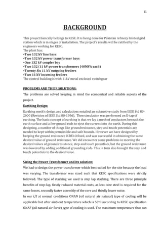 11
BACKGROUND
This project basically belongs to KESC. It is being done for Pakistan refinery limited grid
station which is in stages of installation. The project’s results will be ratified by the
engineers working for KESC.
The plant has:
•Two 132 kV line bays
•Two 132 kV power transformer bays
•One 132 kV coupler bay
•Two 132/11 kV power transformers (40MVA each)
•Twenty Six 11 kV outgoing feeders
•Two 11 kV incoming feeders
The control building is with 11kV metal enclosed switchgear
PROBLEMS AND THEIR SOLUTIONS:
The problems are solved keeping in mind the economical and reliable aspects of the
project.
Earthing Design:
Earthing mesh’s design and calculations entailed an exhaustive study from IEEE Std 80-
2000 (Revision of IEEE Std 80-1986). Then simulation was performed on E-tap of
earthing. The basic concept of earthing is that we lay a mesh of conductors beneath the
earth surface and a few ground rods to eject the current into the earth. During this
designing, a number of things like groundresistance, step and touch potentials are
needed to kept within permissible and safe bounds. However we have designed by
keeping the ground resistance 0.283 Ω fixed, and was successful in obtaining the same
desired value of ground resistance. We did encounter some problems in meeting the
desired values of ground resistance, step and touch potentials, but the ground resistance
was lowered by adding additional grounding rods. This in turn also brought the step and
touch potentials to the desired value.
Sizing the Power Transformer and its solution:
We had to design the power transformer which best suited for the site because the load
was varying. The transformer was sized such that KESC specifications were strictly
followed. The type of stacking we used is step lap stacking. There are three principle
benefits of step-lap, firstly reduced material costs, as less core steel is required for the
same losses, secondly faster assembly of the core and thirdly lower noise.
In our t/f at normal conditions ONAN (oil natural air natural) type of cooling will be
applicable but after ambient temperature which is 50°C according to KESC specification
ONAF (oil natural air force) type of cooling is used. The maximum temperature that can
 