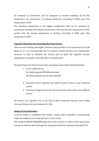 12
be sustained by transformer and its equipment at normal condition. Up till this
temperature our transformer is working satisfactory. According to KESC specs this
temperature is 50°C.
The maximum temperature or the highest temperature that can be sustained by
transformer winding is the hotspot temperature. The local hot spot temperature is 20°C
greater than the normal temperature of winding. According to KESC specs this
temperature is 68°C.
Capacitor Bank Size For Correcting the Power factor :
Since we were dealing with highly inductive load, therefore it was necessary to use pfi
plants as it is not recommended due to economic reasons because cost of generation
increases in order to minimize the reactive part we place the capacitor because
capacitance of capacitor cancel the effect of inductive part
By improving power factor we get many advantages some of this mentioned below:
 Lower utility fees by:
(a). Reducing peak KW billing demand:
(b). Eliminating the power factor penalty:
 Increased system capacity and reduced system losses in your electrical
system
 Increased voltage level in your electrical system and cooler, more efficient
motors
We connect our capacitor near to the load in delta connection because cost in delta
decreases because its size decreases Cy =3C∆
Rating of Circuit Breaker :
A circuit breaker is equipment that breaks a circuit either manually or automatically
under all conditions at no load, full load or short circuit
The rating of CIRCUIT BREAKER depends on two currents i.e. short circuit and normal
current we find out these through the calculation and from simulation through ETAP.
 