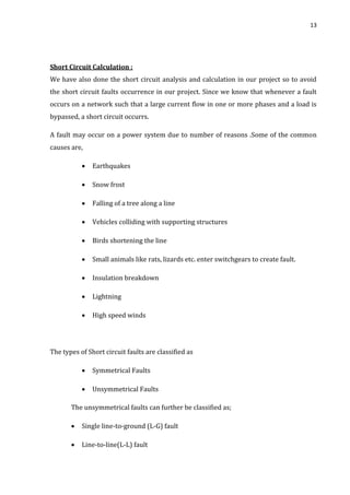 13
Short Circuit Calculation :
We have also done the short circuit analysis and calculation in our project so to avoid
the short circuit faults occurrence in our project. Since we know that whenever a fault
occurs on a network such that a large current flow in one or more phases and a load is
bypassed, a short circuit occurrs.
A fault may occur on a power system due to number of reasons .Some of the common
causes are,
 Earthquakes
 Snow frost
 Falling of a tree along a line
 Vehicles colliding with supporting structures
 Birds shortening the line
 Small animals like rats, lizards etc. enter switchgears to create fault.
 Insulation breakdown
 Lightning
 High speed winds
The types of Short circuit faults are classified as
 Symmetrical Faults
 Unsymmetrical Faults
The unsymmetrical faults can further be classified as;
 Single line-to-ground (L-G) fault
 Line-to-line(L-L) fault
 