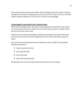 16
The maximum and minimum permissible system voltages decide the number of cells in
the battery. It has been normal practice to use 9–10, 18–20, 36–40, 92–100, or 184–200
cells for system voltages of 12, 24, 48, 125, or 250 V, correspondingly.
OVERCURRENT AND EARTH FAULT PROTECTION:
When relatively high current, above the normal operating current, flows in the system
for certain period of time it is called overcurrent. The power system is capable to bear
the overcurrent for certain time.
A fault may occur between the phases and phases and ground. The faults which cause
the short circuit currents to flow through the earth are called earth faults or ground
faults.
Over current and earth fault protection simulation is done on ETAP. The simulation
includes protection of
 3-phase symmetrical fault
 Line to ground fault
 Line to line fault
 Line to line to ground fault
All the faults have extensively been discussed in the short circuit report.
 