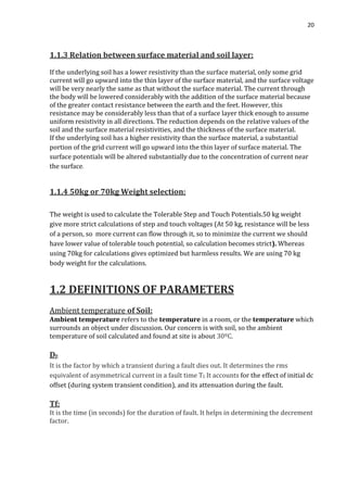 20
1.1.3 Relation between surface material and soil layer:
If the underlying soil has a lower resistivity than the surface material, only some grid
current will go upward into the thin layer of the surface material, and the surface voltage
will be very nearly the same as that without the surface material. The current through
the body will be lowered considerably with the addition of the surface material because
of the greater contact resistance between the earth and the feet. However, this
resistance may be considerably less than that of a surface layer thick enough to assume
uniform resistivity in all directions. The reduction depends on the relative values of the
soil and the surface material resistivities, and the thickness of the surface material.
If the underlying soil has a higher resistivity than the surface material, a substantial
portion of the grid current will go upward into the thin layer of surface material. The
surface potentials will be altered substantially due to the concentration of current near
the surface.
1.1.4 50kg or 70kg Weight selection:
The weight is used to calculate the Tolerable Step and Touch Potentials.50 kg weight
give more strict calculations of step and touch voltages (At 50 kg, resistance will be less
of a person, so more current can flow through it, so to minimize the current we should
have lower value of tolerable touch potential, so calculation becomes strict). Whereas
using 70kg for calculations gives optimized but harmless results. We are using 70 kg
body weight for the calculations.
1.2 DEFINITIONS OF PARAMETERS
Ambient temperature of Soil:
Ambient temperature refers to the temperature in a room, or the temperature which
surrounds an object under discussion. Our concern is with soil, so the ambient
temperature of soil calculated and found at site is about 30ºC.
Df:
It is the factor by which a transient during a fault dies out. It determines the rms
equivalent of asymmetrical current in a fault time Tf. It accounts for the effect of initial dc
offset (during system transient condition), and its attenuation during the fault.
Tf:
It is the time (in seconds) for the duration of fault. It helps in determining the decrement
factor.
 