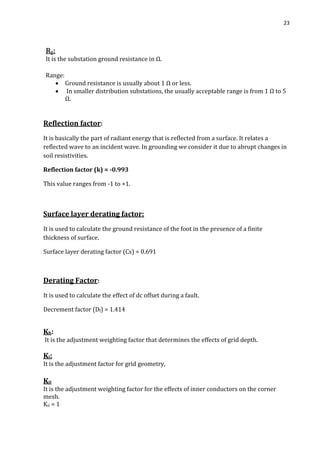 23
Rg:
It is the substation ground resistance in Ω.
Range:
 Ground resistance is usually about 1 Ω or less.
 In smaller distribution substations, the usually acceptable range is from 1 Ω to 5
Ω.
Reflection factor:
It is basically the part of radiant energy that is reflected from a surface. It relates a
reflected wave to an incident wave. In grounding we consider it due to abrupt changes in
soil resistivities.
Reflection factor (k) = -0.993
This value ranges from -1 to +1.
Surface layer derating factor:
It is used to calculate the ground resistance of the foot in the presence of a finite
thickness of surface.
Surface layer derating factor (Cs) = 0.691
Derating Factor:
It is used to calculate the effect of dc offset during a fault.
Decrement factor (Df) = 1.414
Kh:
It is the adjustment weighting factor that determines the effects of grid depth.
Ki:
It is the adjustment factor for grid geometry,
Kii
It is the adjustment weighting factor for the effects of inner conductors on the corner
mesh.
Kii = 1
 