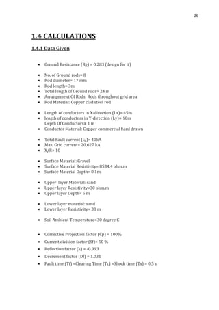 26
1.4 CALCULATIONS
1.4.1 Data Given
 Ground Resistance (Rg) = 0.283 (design for it)
 No. of Ground rods= 8
 Rod diameter= 17 mm
 Rod length= 3m
 Total length of Ground rods= 24 m
 Arrangement Of Rods: Rods throughout grid area
 Rod Material: Copper clad steel rod
 Length of conductors in X-direction (Lx)= 45m
 length of conductors in Y-direction (Ly)= 60m
Depth Of Conductors= 1 m
 Conductor Material: Copper commercial hard drawn
 Total Fault current (lfg)= 40kA
 Max. Grid current= 20.627 kA
 X/R= 10
 Surface Material: Gravel
 Surface Material Resistivity= 8534.4 ohm.m
 Surface Material Depth= 0.1m
 Upper layer Material: sand
 Upper layer Resistivity=30 ohm.m
 Upper layer Depth= 5 m
 Lower layer material: sand
 Lower layer Resistivity= 30 m
 Soil Ambient Temperature=30 degree C
 Corrective Projection factor (Cp) = 100%
 Current division factor (Sf)= 50 %
 Reflection factor (k) = -0.993
 Decrement factor (Df) = 1.031
 Fault time (Tf) =Clearing Time (Tc) =Shock time (Ts) = 0.5 s
 