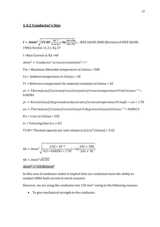 27
1.4.2 Conductor’s Size
√ ) ... IEEE Std 80-2000 (Revision of IEEE Std 80-
1986)-Section 11.3.1-Eq 37
=Rms Current in KA =40
= ?
= Maximum Allowable temperature in Celcius = 500
= Ambient temperature in Celcius = 30
= Reference temperature for material constants in Celsius = 20
=
0.00381
= 1.78
= 0.00413
= 1/ in Celcius = 242
= Tclearing time in s = 0.5
= Thermal capacity per unit volume in J/ .Celcius) =
√
√
So this area of conductor makes it implicit that our conductors have the ability to
conduct 40KA fault current in worst scenario.
However, we are using the conductor size 150 owing to the following reasons:
 To give mechanical strength to the conductor.
 
