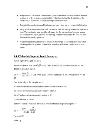 28
 Soil promotes corrosion; this causes a gradual reduction in the conductor’s cross
section. In order to compensate for this reduction during the design life of the
conductor, it is prudent to choose a larger conductor size.
 To make the conductor capable of carrying short time surges caused by lightning.
 Relay malfunctions can cause fault current to flow for time greater than clearance
time. The conductor size must be adequate for the backup time because longer
the fault current flows, more is the heating and more should be the area for heat
dissipation for safe operation.
 It is more economical to include an adequate margin in the conductor size when
thinking of future growth, rather than installing additional conductors at later
stage.
1.4.3 Tolerable Step and Touch Potentials:
For 70 Kg Body weight, we have,
√
----(i) …IEEE Std 80-2000 (Revision of IEEE Std 80-
1986)-Section 8.3- Eq 30.
… IEEE STD 80-2000 (Revision of IEEE Std 80-1986)-Section 7.4-Eq
27
= Surface layer derating factor =?
= Resistivity of earth beneath the surface material in Ω-m = 30
Ω-m = 8534.4
0.1
= Shock time in s = 0.5
= Tolerable Potential difference between the feet at grounding site =?
From (i)…
 