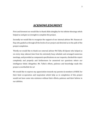 3
ACKNOWLEDGMENT
First and foremost we would like to thank Allah almighty for his infinite blessings which
helped us and give us strength to complete this project.
Secondly we would like to recognize the support of our internal advisor Mr. Hassan-ul-
Haq who guided us through all the levels of our project and directed us to the path of the
project completion.
Thirdly we would like to thank our external advisor Mr.Talha Ali Qasmi who helped us
on every step, takeout time from his extremely busy schedule and arranged numerous
meetings, and provided us component specifications on our requests, checked the report
completely and properly and furthermore he answered our questions where our
intelligence failed. Altogether, Mr. Talha’s efforts, patience and knowledge made this
project a worthwhile for us!
We would like to express my appreciation towards my parents & members of KESC for
their kind co-operation and inspiration which help us in completion of this project
would not have come into existence without their efforts, patience and their believe in
our abilities.
 