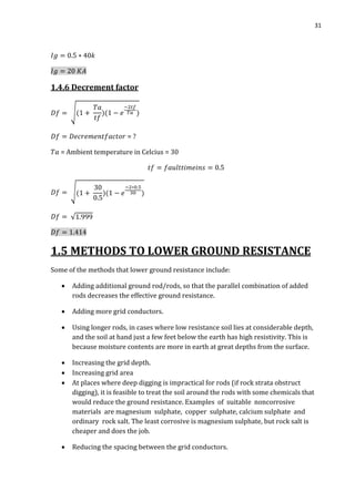 31
1.4.6 Decrement factor
√
= ?
= Ambient temperature in Celcius = 30
√
√
1.5 METHODS TO LOWER GROUND RESISTANCE
Some of the methods that lower ground resistance include:
 Adding additional ground rod/rods, so that the parallel combination of added
rods decreases the effective ground resistance.
 Adding more grid conductors.
 Using longer rods, in cases where low resistance soil lies at considerable depth,
and the soil at hand just a few feet below the earth has high resistivity. This is
because moisture contents are more in earth at great depths from the surface.
 Increasing the grid depth.
 Increasing grid area
 At places where deep digging is impractical for rods (if rock strata obstruct
digging), it is feasible to treat the soil around the rods with some chemicals that
would reduce the ground resistance. Examples of suitable noncorrosive
materials are magnesium sulphate, copper sulphate, calcium sulphate and
ordinary rock salt. The least corrosive is magnesium sulphate, but rock salt is
cheaper and does the job.
 Reducing the spacing between the grid conductors.
 
