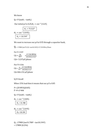 36
We know
Qc= P (tanθ1 – tanθ2)
Our initial p.f is 0.25,
;
We want to increase our p.f to 0.95 through a capacitor bank,
Qc = 17MW (tan75.522- tan18.194º)=17.720 MVar/Phase
For V=132V
=
µF/phase
For V=11kv
=
C∆=466.152 µF/phase
b) P=Scosθ
When 15% load then it means that our p.f is 0.85
P= (20 MVA)(0.85)
P =P=17 MW
Qc= P (tanθ1 – tanθ2)
Qc = 17MW (tan31.788º - tan18.194º)
= 17MW (0.256)
𝛩 = 31.788
𝛩 = 18.194
𝛩 ⁰
𝛩 ⁰
 