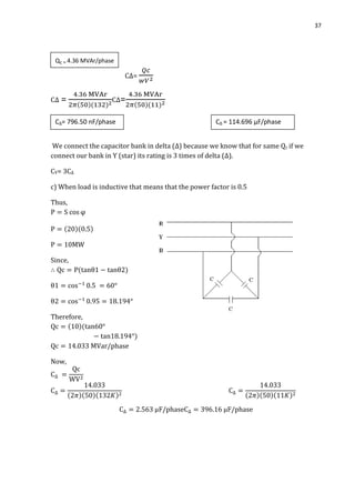 37
C∆=
C∆ = C∆=
We connect the capacitor bank in delta (∆) because we know that for same Qc if we
connect our bank in Y (star) its rating is 3 times of delta (∆).
CY= 3C∆
c) When load is inductive that means that the power factor is 0.5
Thus,
Since,
Therefore,
Now,
Qc = 4.36 MVAr/phase
C∆= 796.50 nF/phase C∆ = 114.696 µF/phase
 