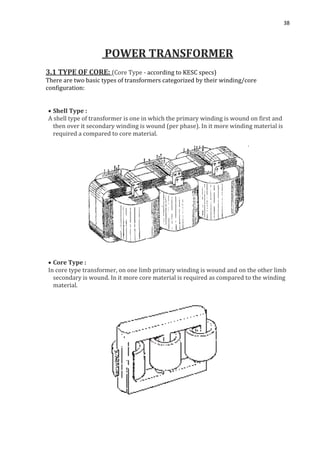 38
POWER TRANSFORMER
3.1 TYPE OF CORE: (Core Type - according to KESC specs)
There are two basic types of transformers categorized by their winding/core
configuration:
 Shell Type :
A shell type of transformer is one in which the primary winding is wound on first and
then over it secondary winding is wound (per phase). In it more winding material is
required a compared to core material.
 Core Type :
In core type transformer, on one limb primary winding is wound and on the other limb
secondary is wound. In it more core material is required as compared to the winding
material.
 