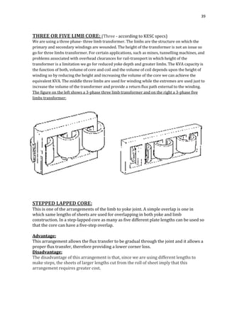 39
THREE OR FIVE LIMB CORE: (Three - according to KESC specs)
We are using a three phase- three limb transformer. The limbs are the structure on which the
primary and secondary windings are wounded. The height of the transformer is not an issue so
go for three limbs transformer. For certain applications, such as mines, tunnelling machines, and
problems associated with overhead clearances for rail-transport in which height of the
transformer is a limitation we go for reduced yoke depth and greater limbs. The KVA capacity is
the function of both, volume of core and coil and the volume of coil depends upon the height of
winding so by reducing the height and increasing the volume of the core we can achieve the
equivalent KVA. The middle three limbs are used for winding while the extremes are used just to
increase the volume of the transformer and provide a return flux path external to the winding.
The figure on the left shows a 3-phase three limb transformer and on the right a 3-phase five
limbs transformer:
STEPPED LAPPED CORE:
This is one of the arrangements of the limb to yoke joint. A simple overlap is one in
which same lengths of sheets are used for overlapping in both yoke and limb
construction. In a step-lapped core as many as five different plate lengths can be used so
that the core can have a five-step overlap.
Advantage:
This arrangement allows the flux transfer to be gradual through the joint and it allows a
proper flux transfer, therefore providing a lower corner loss.
Disadvantage:
The disadvantage of this arrangement is that, since we are using different lengths to
make steps, the sheets of larger lengths cut from the roll of sheet imply that this
arrangement requires greater cost.
 