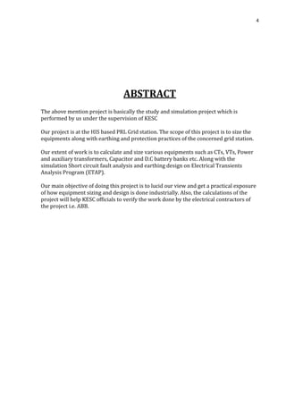 4
ABSTRACT
The above mention project is basically the study and simulation project which is
performed by us under the supervision of KESC
Our project is at the HIS based PRL Grid station. The scope of this project is to size the
equipments along with earthing and protection practices of the concerned grid station.
Our extent of work is to calculate and size various equipments such as CTs, VTs, Power
and auxiliary transformers, Capacitor and D.C battery banks etc. Along with the
simulation Short circuit fault analysis and earthing design on Electrical Transients
Analysis Program (ETAP).
Our main objective of doing this project is to lucid our view and get a practical exposure
of how equipment sizing and design is done industrially. Also, the calculations of the
project will help KESC officials to verify the work done by the electrical contractors of
the project i.e. ABB.
 