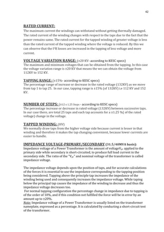 42
RATED CURRENT:
The maximum current the windings can withstand without getting thermally damaged.
The rated current of the winding changes with respect to the taps due to the fact that the
power remains same. The rated current for the tapped winding of greater voltage is less
than the rated current of the tapped winding where the voltage is reduced. By this we
can observe that the I2R losses are increased in the tapping of less voltage and more
current.
VOLTAGE VARIATION RANGE: (±20 KV- according to KESC specs)
The maximum and minimum voltages that can be obtained from the tapping. In this case
the voltage variation range is ±20 KV that means the we can obtain the voltage from
112KV to 152 KV.
TAPPING RANGE: (±15%- according to KESC specs)
The percentage range of increase or decrease in the rated voltage (132KV) as we move
from tap 1 to tap 25. In our case, tapping range is ±15% (of 132KV) i.e 112 KV and 152
KV.
NUMBER OF STEPS: (±12 x 1.25 Steps - according to KESC specs)
The percentage increase or decrease in rated voltage (132KV) between successive taps.
In our case there, are total 25 taps and each tap accounts for a ±1.25 %( of the rated
voltage) change in the voltage.
TAPPED WINDING: (HV)
We normally draw taps from the higher voltage side because current is lesser in that
winding and therefore it makes the tap changing convenient, because lower currents are
easier to handle.
IMPEDANCE VOLTAGE-PRIMARY/SECONDARY (31.5/40MVA basis):
Impedance voltage of a Power Transformer is the amount of voltageVpr applied to the
primary side while secondary is short-circuited, to produce full load current in the
secondary side. The ratio of the "Vpr" and nominal voltage of the transformer is called
impedance voltage.
The impedance voltage depends upon the position of taps, and for accurate calculations
of the forces it is essential to use the impedance corresponding to the tapping position
being considered. Tapping above the principle tap increases the impedance of the
winding being used and consequently increases the impedance voltage. While taping
below the principal tap causes the impedance of the winding to decrease and thus the
impedance voltage decreases too.
For normal tapping configuration the percentage change in impedance due to tapping is
of the order of 10%, and if this condition not fulfilled the force will be in error by an
amount up to ±20%.
Note: Impedance voltage of a Power Transformer is usually listed on the transformer
nameplate, expressed as a percentage. It is calculated by conducting a short-circuit test
of the transformer.
 