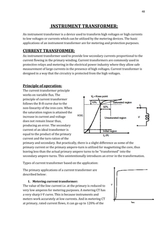 48
INSTRUMENT TRANSFORMER:
An instrument transformer is a device used to transform high voltages or high currents
to low voltages or currents which can be utilized by the metering devices. The basic
applications of an instrument transformer are for metering and protection purposes.
CURRENT TRANSFORMER:
An instrument transformer used to provide low secondary currents proportional to the
current flowing in the primary winding. Current transformers are commonly used in
protective relays and metering in the electrical power industry where they allow safe
measurement of large currents in the presence of high voltages. Current transformer is
designed in a way that the circuitry is protected from the high voltages.
Principle of operation:
The current transformer principle
works on variable flux. The
principle of current transformer
follows the B-H curve due to the
non-linearity of the iron core. When
the saturation region is attained the
increase in current and voltage
does not remain linear thus,
producing an error. The secondary
current of an ideal transformer is
equal to the product of the primary
current and the turn ration of the
primary and secondary. But practically, there is a slight difference as some of the
primary current or the primary ampere-turn is utilized for magnetizing the core, thus
leaving less than the actual primary ampere turns to be "transformed" into the
secondary ampere-turns. This unintentionally introduces an error in the transformation.
Types of current transformer based on the application:
The primary applications of a current transformer are
described below:
1. Metering current transformer:
The value of the line current i.e. at the primary is reduced to
very low amperes for metering purposes. A metering CT has
a very sharp I-V curve. This is because instruments and
meters work accurately at low currents. And in metering CT
at primary, rated current flows, it can go up to 120% of the
 