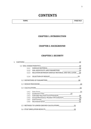 5
CONTENTS
TOPIC PAGE N.O
CHAPTER 1. INTRODUCTION
CHAPTER 2. BACKGROUND
CHAPTER 3. SECURITY
1. EARTHING 18
1.1 SOIL CHARACTERISTICS 18
1.1.1 SURFACE MATERIAL 18
1.1.2 SOIL RESISTIVITY AND PARAMETERS 19
1.1.3 RELATION BETWEEN SURFACE MATERIAL AND SOIL LAYER 20
1.1.4 SELECTION OF WEIGHT_____________________________________________20
1.2 DEFINITIONS OF PARAMETERS 20
1.3 DESIGN PROCEDURE 24
1.4 CALCULATIONS 26
1.4.1 Data Given 26
1.4.2 Conductor’s Size ____27
1.4.3 Tolerable Step And Touch Potentials 28
1.4.4 Ground Resistance/ Number Of Conductors 29
1.4.5 Grid Current 30
1.4.6 Decrement factor 31
1.5 METHODS TO LOWER GROUND CALCULATIONS 31
1.6 ETAP SIMULATION RESULTS 32
 