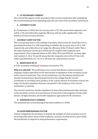 50
5. CT SECONDARY CURRENT
The current that appears at the secondary of the current transformer after undergoing
the transformation process depending upon the turn ratio of the secondary and primary.
6. ACCURACY CLASS
If a Transformer is 5P20, then its accuracy class is 5P. This means that composite error
will be ± 5% and within this range the efficiency will not suffer significantly, if the
primary current increases 20 times
7. ACCURACY LIMIT FACTOR
The accuracy limit factor is the multiple of primary rated current for which the error is
guaranteed less than 5 or 10% depending on whether the accuracy class is 5P or 10P
respectively, and within this error range, the efficiency of the CT doesn’t suffer This is
the value of primary current up to which the CT complies with composite error
requirements. This is typically define as 5P5, 5P10, 5P15 and 5P20 etc., so these right
side numbers 5, 10 or 15 and 20 means that the composite error of the CT has to be
within specified limits at 5, 10, 15 or 20 times the rated primary current.
8. RESISTANCE OF CT
It is the secondary winding dc resistance corrected to 75 C.
Why it is called DC: The performance of a current transformer used in protective
relaying is largely dependent on the total burden or impedance in the secondary circuit
of the current transformer. The current transformer core flux density (and thus the
amount of saturation) is directly proportional to the voltage that the current
transformer or secondary must produce. So for a given amount of secondary current, the
larger the burden impedance becomes, the greater is the tendency of the current
transformer to saturate.
The current transformer burden impedance of most electromechanical relays decrease
as the secondary current increases because of saturation in the magnetic circuits of the
devices. At high saturation, the burden impedance approaches its DC resistance.
9. MAXIMUM FAULT CURRENT
The maximum line current flowing at the fault condition i.e. 40 KA.
10.OVER DIMENSIONING FACTOR
A factor assigned by the purchaser to indicate the multiple of rated secondary current
occurring under power system fault conditions, inclusive of safety factors, up to which
the transformer is required to meet performance requirements.
 
